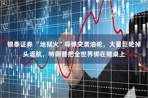 银泰证券 “地狱火”导弹突袭油轮，大量巨轮掉头返航，特朗普把全世界绑在赌桌上