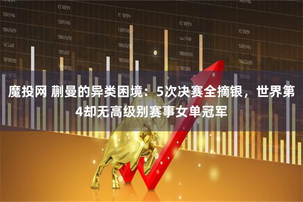 魔投网 蒯曼的异类困境：5次决赛全摘银，世界第4却无高级别赛事女单冠军