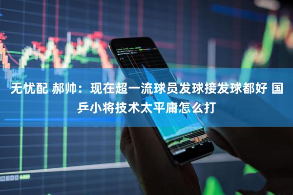 无忧配 郝帅：现在超一流球员发球接发球都好 国乒小将技术太平庸怎么打